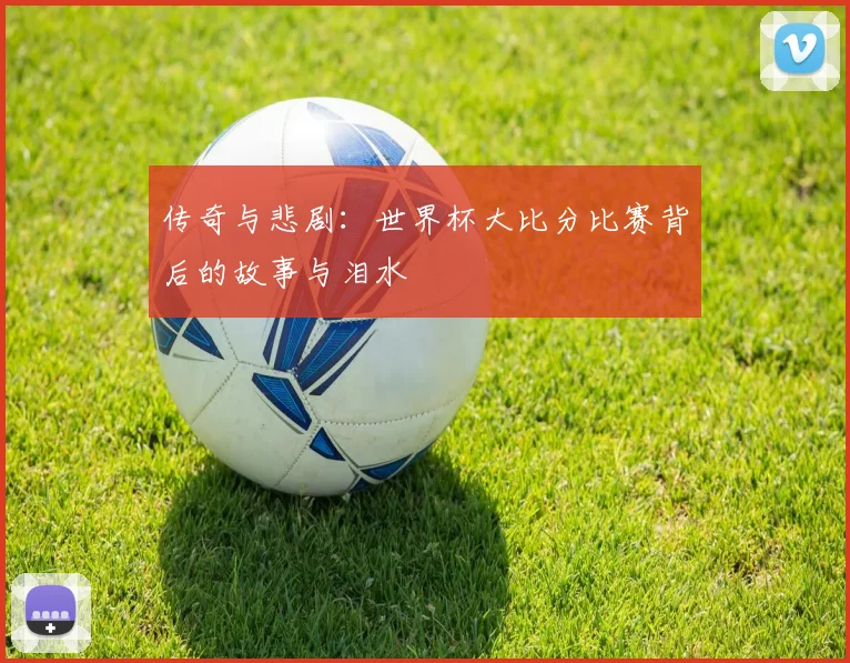 传奇与悲剧：世界杯大比分比赛背后的故事与泪水